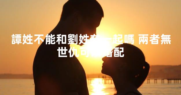 譚姓不能和劉姓在一起嗎 兩者無世仇可以婚配